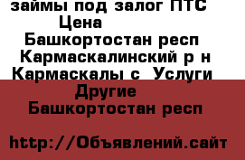 займы под залог ПТС  › Цена ­ 100 000 - Башкортостан респ., Кармаскалинский р-н, Кармаскалы с. Услуги » Другие   . Башкортостан респ.